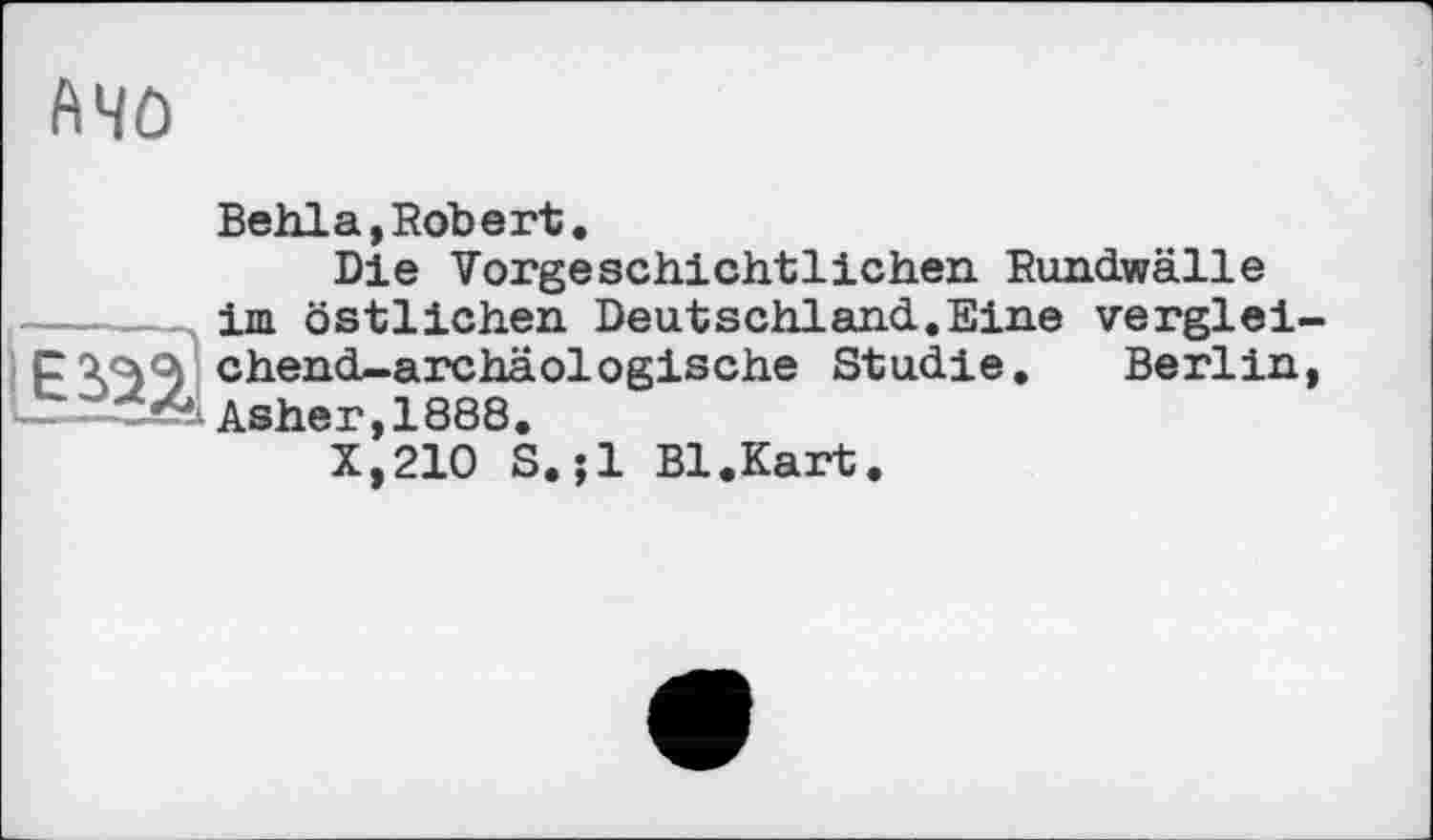 ﻿Mû
Behla,Robert.
Die Vorgeschichtlichen Rundwälle ----- im östlichen Deutschland.Eine verglei chend-archäelegische Studie. Berlin Asher, 1888.
X,210 S.;1 Bl.Kart.